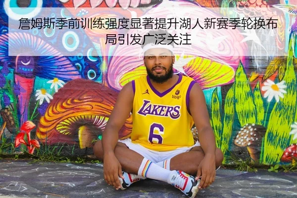 詹姆斯季前训练强度显著提升湖人新赛季轮换布局引发广泛关注
